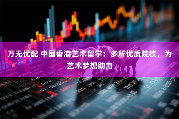万无优配 中国香港艺术留学：多所优质院校，为艺术梦想助力