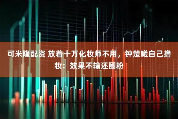 可米隆配资 放着十万化妆师不用，钟楚曦自己撸妆：效果不输还圈粉