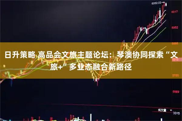 日升策略 高品会文旅主题论坛：琴澳协同探索“文旅+”多业态融合新路径