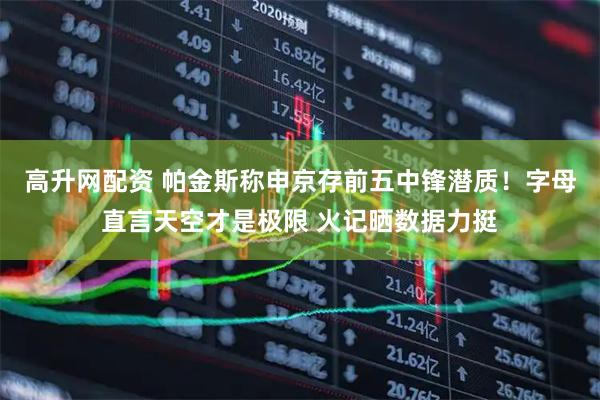 高升网配资 帕金斯称申京存前五中锋潜质！字母直言天空才是极限 火记晒数据力挺