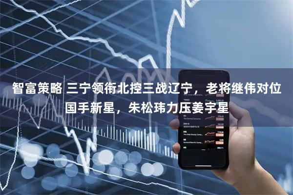 智富策略 三宁领衔北控三战辽宁，老将继伟对位国手新星，朱松玮力压姜宇星