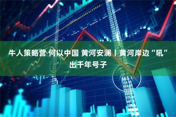 牛人策略营 何以中国 黄河安澜丨黄河岸边“吼”出千年号子