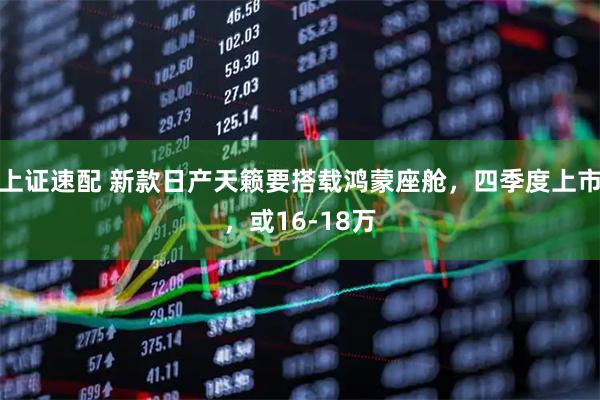 上证速配 新款日产天籁要搭载鸿蒙座舱，四季度上市，或16-18万
