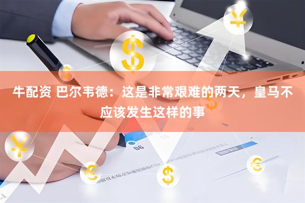 牛配资 巴尔韦德：这是非常艰难的两天，皇马不应该发生这样的事