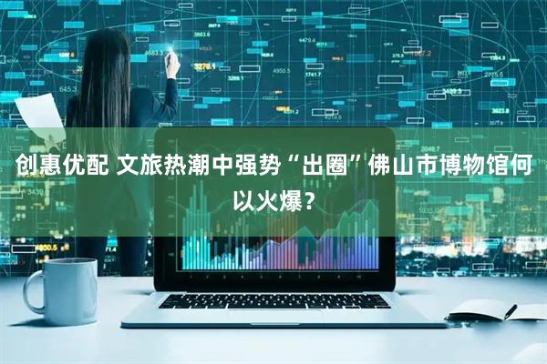 创惠优配 文旅热潮中强势“出圈”佛山市博物馆何以火爆？