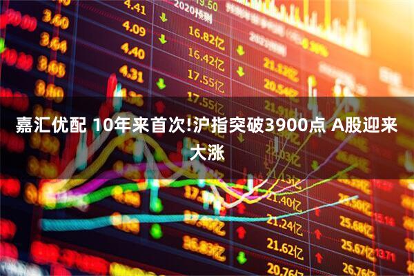 嘉汇优配 10年来首次!沪指突破3900点 A股迎来大涨