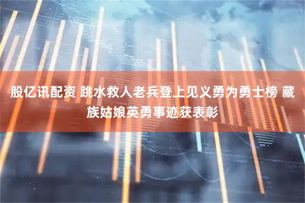 股亿讯配资 跳水救人老兵登上见义勇为勇士榜 藏族姑娘英勇事迹获表彰