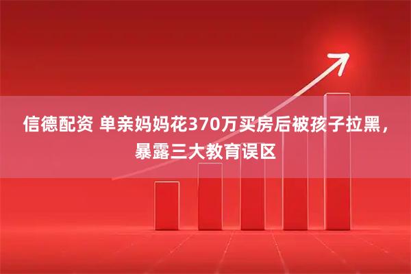 信德配资 单亲妈妈花370万买房后被孩子拉黑，暴露三大教育误区