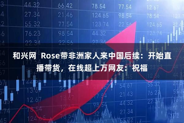 和兴网  Rose带非洲家人来中国后续：开始直播带货，在线超上万网友：祝福