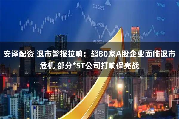 安泽配资 退市警报拉响：超80家A股企业面临退市危机 部分*ST公司打响保壳战