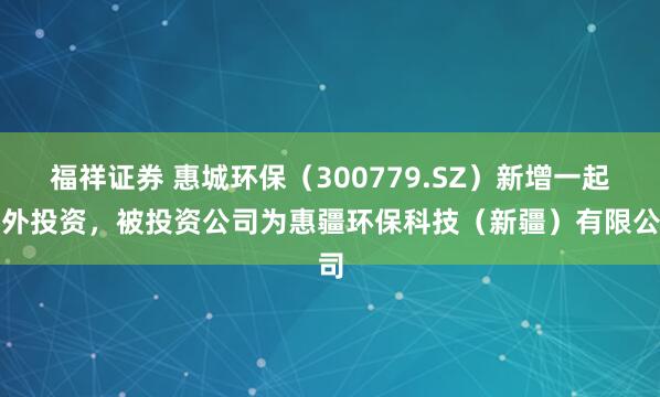 福祥证券 惠城环保（300779.SZ）新增一起对外投资，被投资公司为惠疆环保科技（新疆）有限公司