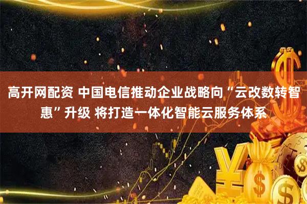 高开网配资 中国电信推动企业战略向“云改数转智惠”升级 将打造一体化智能云服务体系