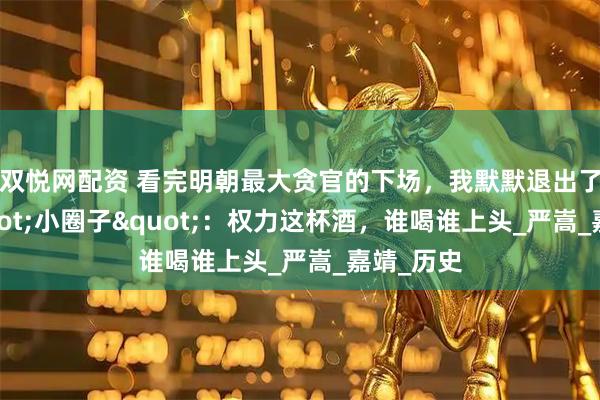 双悦网配资 看完明朝最大贪官的下场，我默默退出了公司&quot;小圈子&quot;：权力这杯酒，谁喝谁上头_严嵩_嘉靖_历史