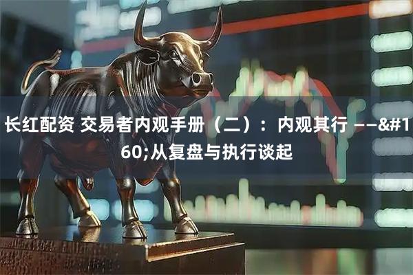 长红配资 交易者内观手册（二）：内观其行&#160;——&#160;从复盘与执行谈起