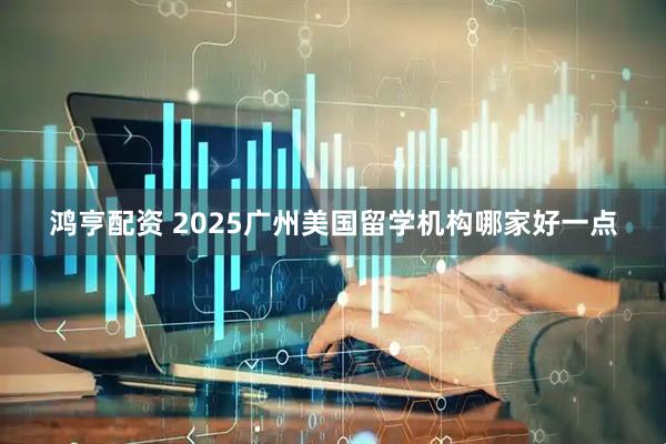 鸿亨配资 2025广州美国留学机构哪家好一点