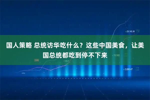 国人策略 总统访华吃什么？这些中国美食，让美国总统都吃到停不下来