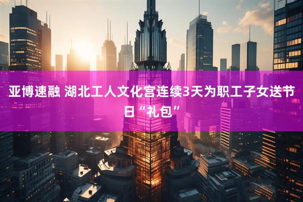 亚博速融 湖北工人文化宫连续3天为职工子女送节日“礼包”