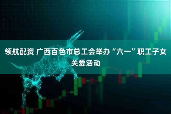 领航配资 广西百色市总工会举办“六一”职工子女关爱活动