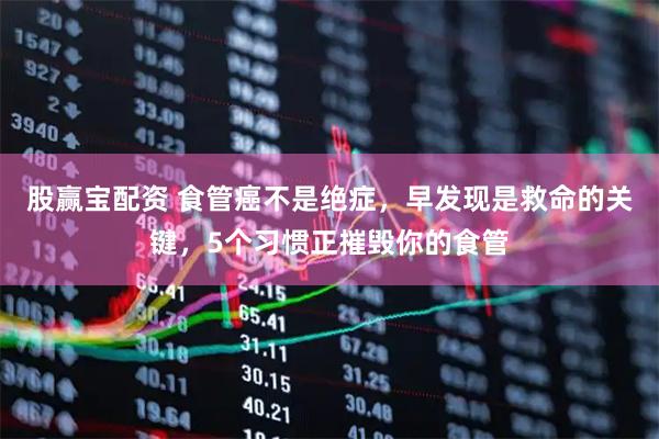 股赢宝配资 食管癌不是绝症,早发现是救命的关键,5个习惯正摧毁你的食管